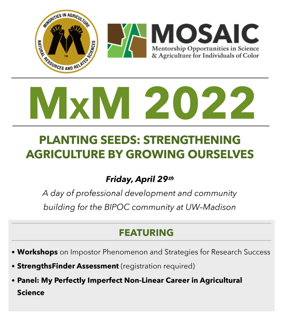 A flyer reading "MOSAIC Mentorship Opportunities in Science & Agriculture for Individuals of Color. MxM 2022. PLANTING SEEDS: STRENGTHENING AGRICULTURE BY GROWING OURSELVES. Friday, April 29th. A day of professional development and community building for the BIPOC community at UW-Madison. FEATURING • Workshops on Impostor Phenomenon and Strategies for Research Success • StrengthsFinder Assessment (registration required) • Panel: My Perfectly Imperfect Non-Linear Career in Agricultural Science"