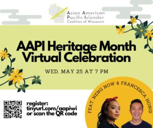 Poster with flower imagery reading "Asian American Pacific Islander Coalition of Wisconsin. AAPI Heritage Month Virtual Celebration. WED, MAY 25 AT 7 PM. Featuring Neng Now and Francesca Hong."