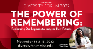Graphic with red geometric shapes in the background an a circle cutout with a photo of Tiya Miles, a Black woman with long black hair wearing a white sweater. Text reads: "UW–Madison Diversity Forum 2022. The Power of Remembering: Reclaiming Our Legacies to Imagine New Futures. November 14 & 15, 2022. diversityforum.wisc.edu. Keynote Speaker Tiya Miles."