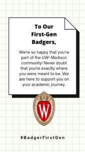 Words on a grid background with the UW–Madison crest reading "To our first-gen badgers, We're so happy that you're part of the UW–Madison community! Never doubt that you're exactly where you were meant to be. We are here to support you on your academic journey. #BadgerFirstGen."